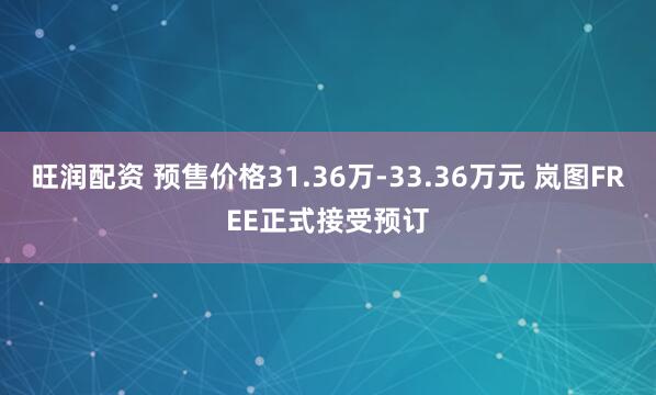 旺润配资 预售价格31.36万-33.36万元 岚图FREE正式接受预订