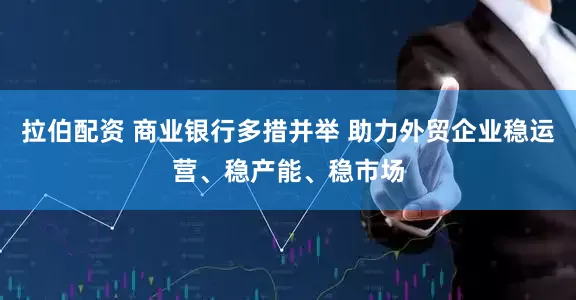 拉伯配资 商业银行多措并举 助力外贸企业稳运营、稳产能、稳市场