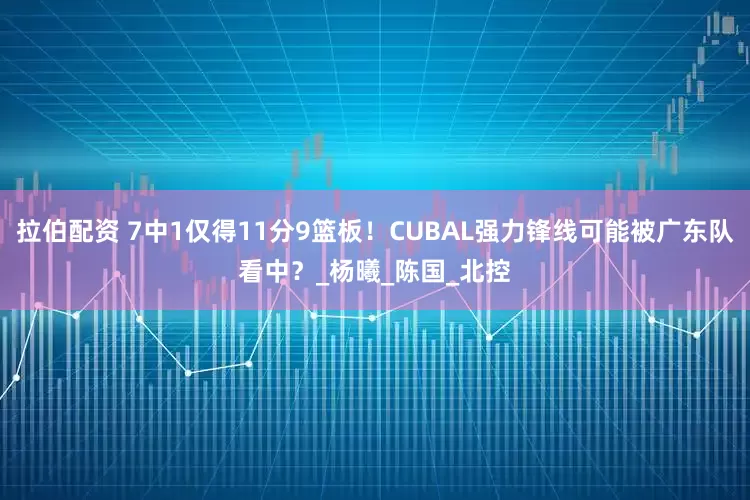 拉伯配资 7中1仅得11分9篮板！CUBAL强力锋线可能被广东队看中？_杨曦_陈国_北控