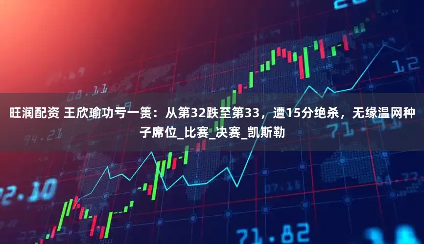 旺润配资 王欣瑜功亏一篑：从第32跌至第33，遭15分绝杀，无缘温网种子席位_比赛_决赛_凯斯勒