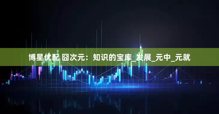 博星优配 囧次元：知识的宝库_发展_元中_元就