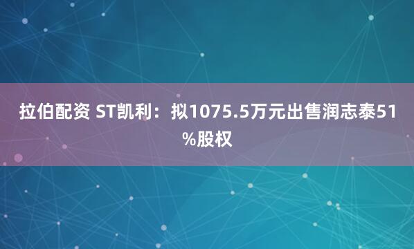 拉伯配资 ST凯利：拟1075.5万元出售润志泰51%股权