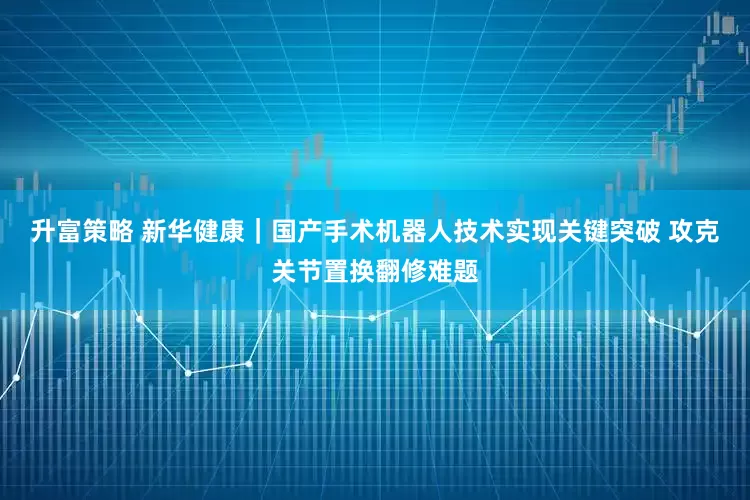 升富策略 新华健康｜国产手术机器人技术实现关键突破 攻克关节置换翻修难题