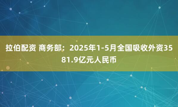 拉伯配资 商务部：2025年1-5月全国吸收外资3581.9亿元人民币