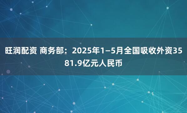 旺润配资 商务部：2025年1—5月全国吸收外资3581.9亿元人民币