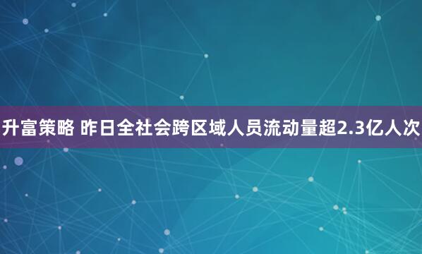 升富策略 昨日全社会跨区域人员流动量超2.3亿人次
