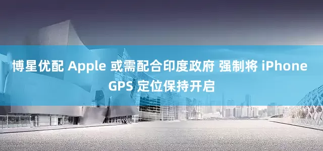 博星优配 Apple 或需配合印度政府 强制将 iPhone GPS 定位保持开启