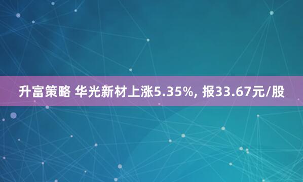 升富策略 华光新材上涨5.35%, 报33.67元/股