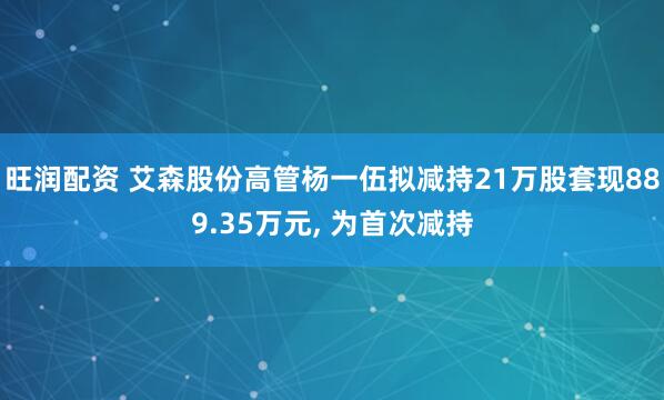 旺润配资 艾森股份高管杨一伍拟减持21万股套现889.35万元, 为首次减持