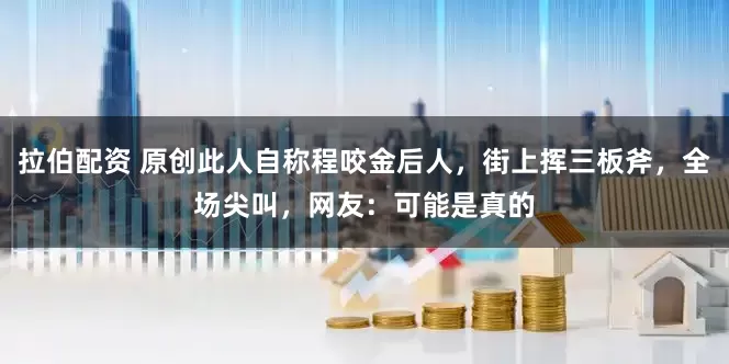 拉伯配资 原创此人自称程咬金后人，街上挥三板斧，全场尖叫，网友：可能是真的