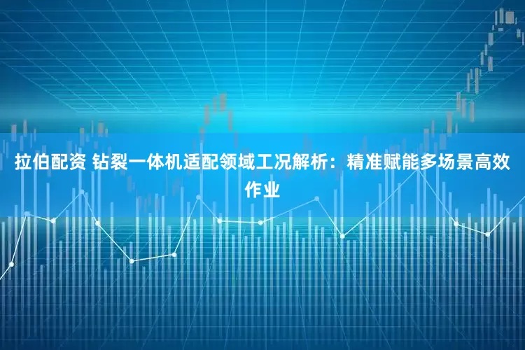 拉伯配资 钻裂一体机适配领域工况解析：精准赋能多场景高效作业